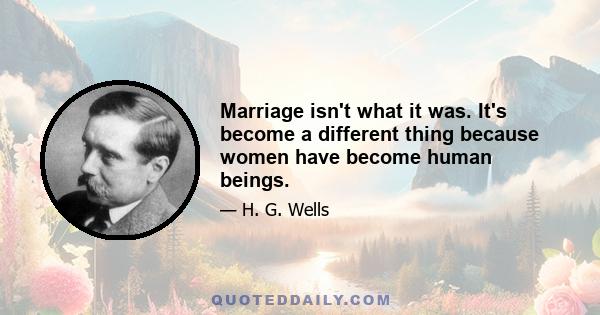 Marriage isn't what it was. It's become a different thing because women have become human beings.