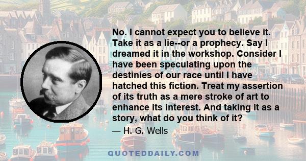 No. I cannot expect you to believe it. Take it as a lie--or a prophecy. Say I dreamed it in the workshop. Consider I have been speculating upon the destinies of our race until I have hatched this fiction. Treat my