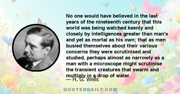 No one would have believed in the last years of the nineteenth century that this world was being watched keenly and closely by intelligences greater than man's and yet as mortal as his own; that as men busied themselves 