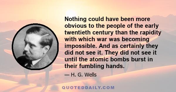 Nothing could have been more obvious to the people of the early twentieth century than the rapidity with which war was becoming impossible. And as certainly they did not see it. They did not see it until the atomic