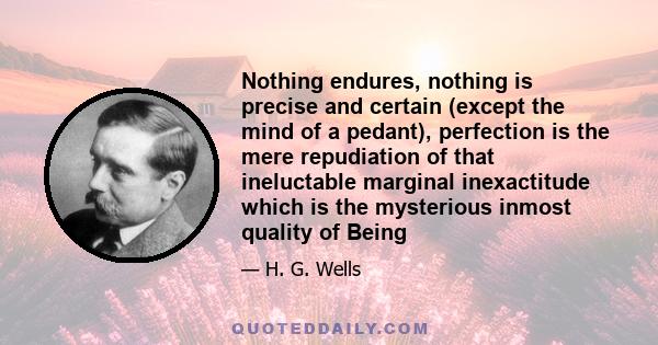 Nothing endures, nothing is precise and certain (except the mind of a pedant), perfection is the mere repudiation of that ineluctable marginal inexactitude which is the mysterious inmost quality of Being