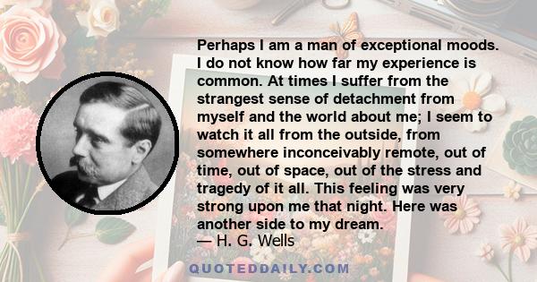 Perhaps I am a man of exceptional moods. I do not know how far my experience is common. At times I suffer from the strangest sense of detachment from myself and the world about me; I seem to watch it all from the