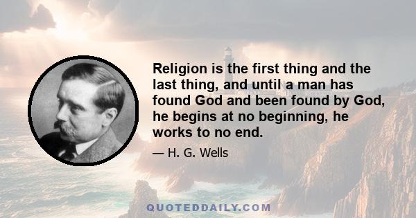 Religion is the first thing and the last thing, and until a man has found God and been found by God, he begins at no beginning, he works to no end.