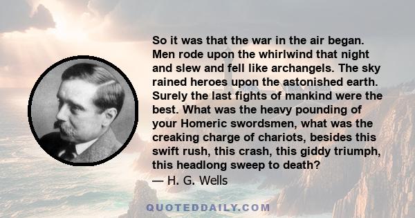 So it was that the war in the air began. Men rode upon the whirlwind that night and slew and fell like archangels. The sky rained heroes upon the astonished earth. Surely the last fights of mankind were the best. What