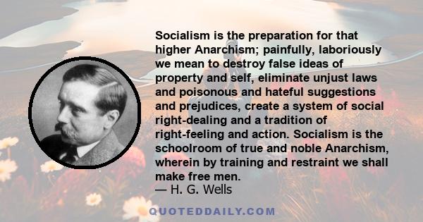 Socialism is the preparation for that higher Anarchism; painfully, laboriously we mean to destroy false ideas of property and self, eliminate unjust laws and poisonous and hateful suggestions and prejudices, create a