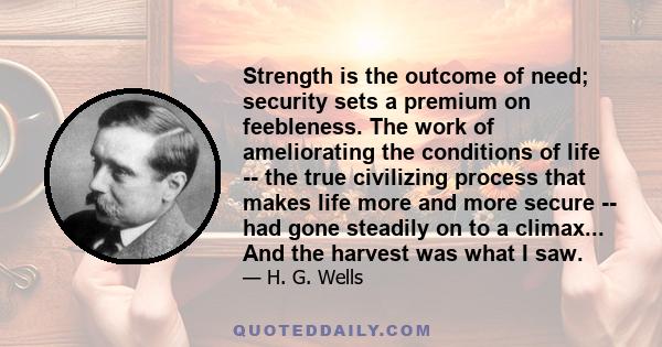 Strength is the outcome of need; security sets a premium on feebleness. The work of ameliorating the conditions of life -- the true civilizing process that makes life more and more secure -- had gone steadily on to a