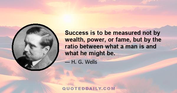 Success is to be measured not by wealth, power, or fame, but by the ratio between what a man is and what he might be.