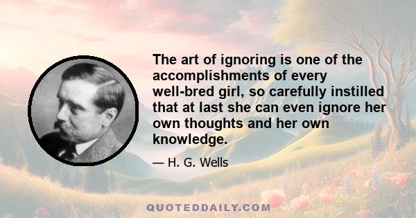 The art of ignoring is one of the accomplishments of every well-bred girl, so carefully instilled that at last she can even ignore her own thoughts and her own knowledge.