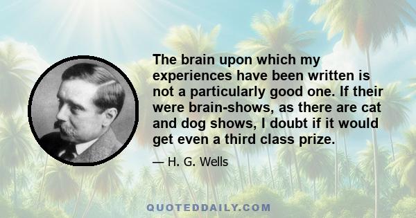 The brain upon which my experiences have been written is not a particularly good one. If their were brain-shows, as there are cat and dog shows, I doubt if it would get even a third class prize.