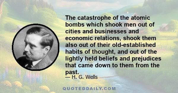 The catastrophe of the atomic bombs which shook men out of cities and businesses and economic relations, shook them also out of their old-established habits of thought, and out of the lightly held beliefs and prejudices 