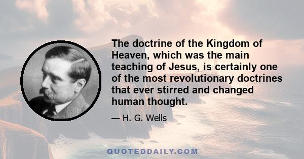 The doctrine of the Kingdom of Heaven, which was the main teaching of Jesus, is certainly one of the most revolutionary doctrines that ever stirred and changed human thought.