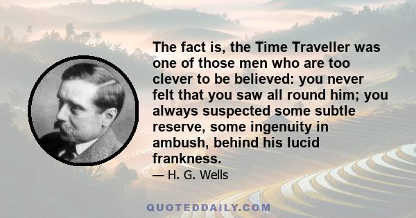 The fact is, the Time Traveller was one of those men who are too clever to be believed: you never felt that you saw all round him; you always suspected some subtle reserve, some ingenuity in ambush, behind his lucid