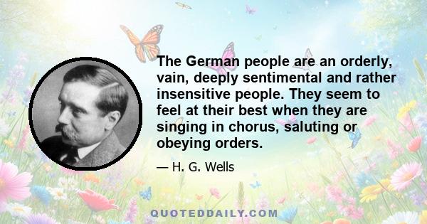 The German people are an orderly, vain, deeply sentimental and rather insensitive people. They seem to feel at their best when they are singing in chorus, saluting or obeying orders.