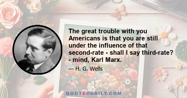 The great trouble with you Americans is that you are still under the influence of that second-rate - shall I say third-rate? - mind, Karl Marx.