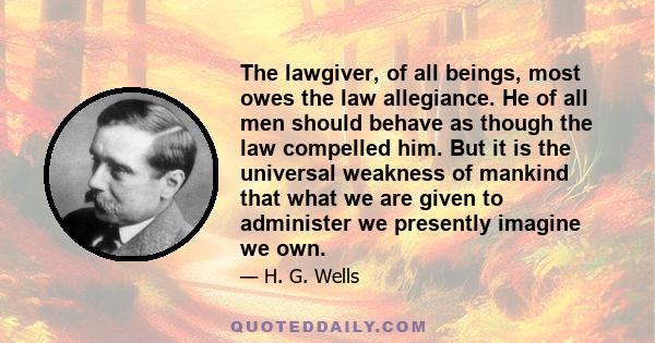 The lawgiver, of all beings, most owes the law allegiance. He of all men should behave as though the law compelled him. But it is the universal weakness of mankind that what we are given to administer we presently