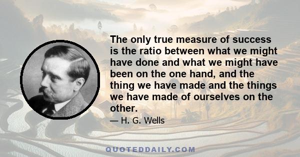 The only true measure of success is the ratio between what we might have done and what we might have been on the one hand, and the thing we have made and the things we have made of ourselves on the other.