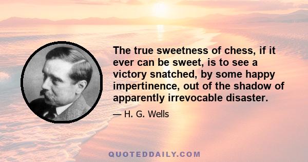 The true sweetness of chess, if it ever can be sweet, is to see a victory snatched, by some happy impertinence, out of the shadow of apparently irrevocable disaster.