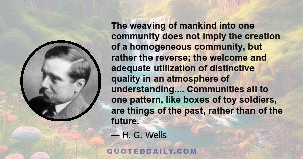 The weaving of mankind into one community does not imply the creation of a homogeneous community, but rather the reverse; the welcome and adequate utilization of distinctive quality in an atmosphere of understanding.... 