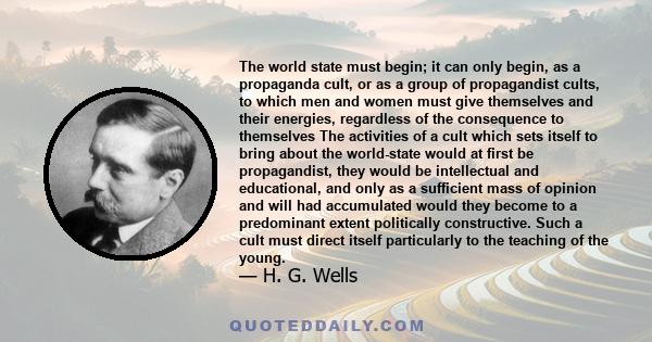 The world state must begin; it can only begin, as a propaganda cult, or as a group of propagandist cults, to which men and women must give themselves and their energies, regardless of the consequence to themselves The