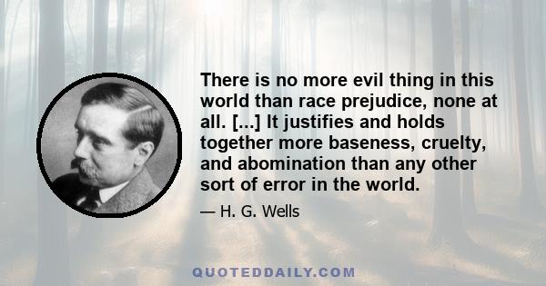 There is no more evil thing in this world than race prejudice, none at all. [...] It justifies and holds together more baseness, cruelty, and abomination than any other sort of error in the world.