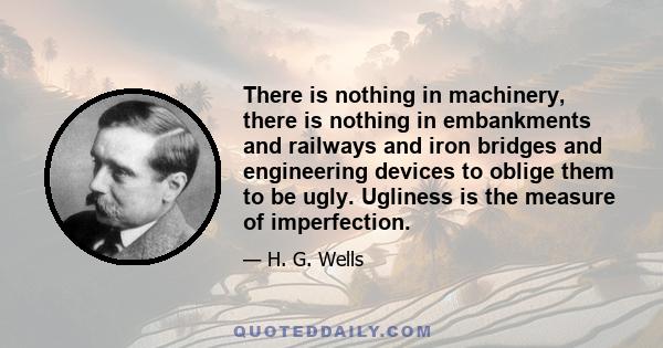 There is nothing in machinery, there is nothing in embankments and railways and iron bridges and engineering devices to oblige them to be ugly. Ugliness is the measure of imperfection.