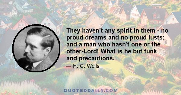 They haven't any spirit in them - no proud dreams and no proud lusts; and a man who hasn't one or the other-Lord! What is he but funk and precautions.