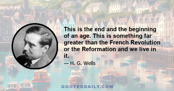 This is the end and the beginning of an age. This is something far greater than the French Revolution or the Reformation and we live in it.