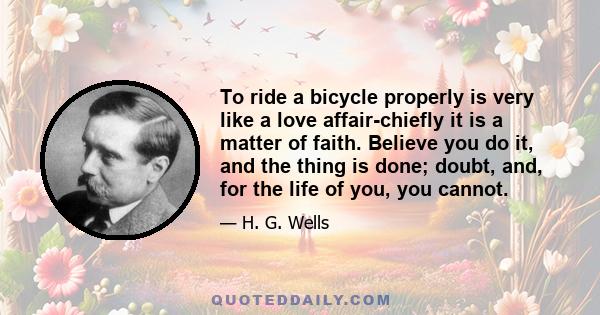 To ride a bicycle properly is very like a love affair-chiefly it is a matter of faith. Believe you do it, and the thing is done; doubt, and, for the life of you, you cannot.