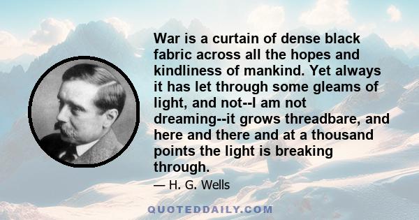 War is a curtain of dense black fabric across all the hopes and kindliness of mankind. Yet always it has let through some gleams of light, and not--I am not dreaming--it grows threadbare, and here and there and at a