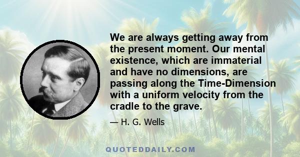 We are always getting away from the present moment. Our mental existence, which are immaterial and have no dimensions, are passing along the Time-Dimension with a uniform velocity from the cradle to the grave.