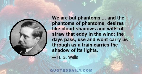 We are but phantoms ... and the phantoms of phantoms, desires like cloud-shadows and wills of straw that eddy in the wind; the days pass, use and wont carry us through as a train carries the shadow of its lights.