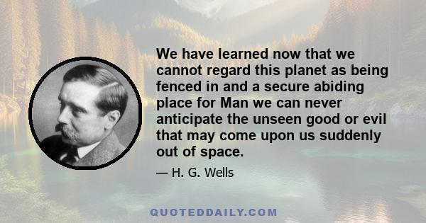 We have learned now that we cannot regard this planet as being fenced in and a secure abiding place for Man we can never anticipate the unseen good or evil that may come upon us suddenly out of space.