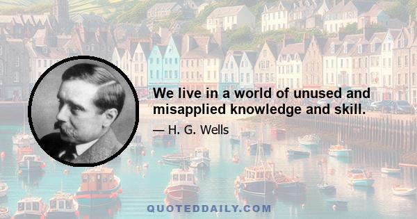 We live in a world of unused and misapplied knowledge and skill.