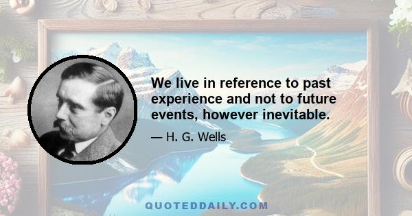 We live in reference to past experience and not to future events, however inevitable.