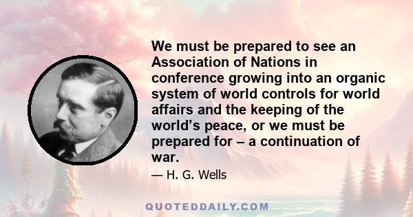 We must be prepared to see an Association of Nations in conference growing into an organic system of world controls for world affairs and the keeping of the world’s peace, or we must be prepared for – a continuation of