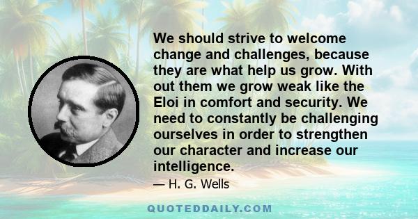 We should strive to welcome change and challenges, because they are what help us grow. With out them we grow weak like the Eloi in comfort and security. We need to constantly be challenging ourselves in order to