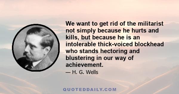 We want to get rid of the militarist not simply because he hurts and kills, but because he is an intolerable thick-voiced blockhead who stands hectoring and blustering in our way of achievement.