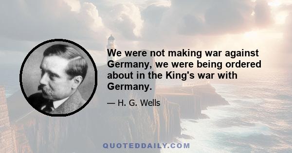 We were not making war against Germany, we were being ordered about in the King's war with Germany.