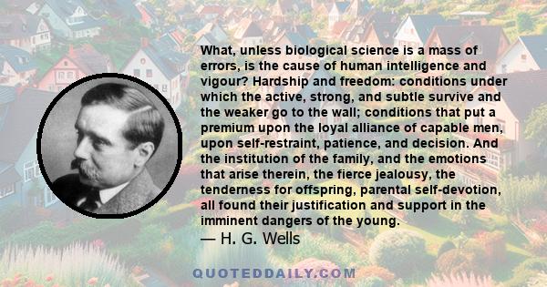 What, unless biological science is a mass of errors, is the cause of human intelligence and vigour? Hardship and freedom: conditions under which the active, strong, and subtle survive and the weaker go to the wall;