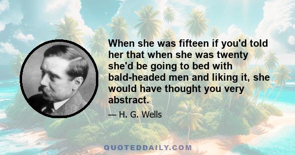 When she was fifteen if you'd told her that when she was twenty she'd be going to bed with bald-headed men and liking it, she would have thought you very abstract.