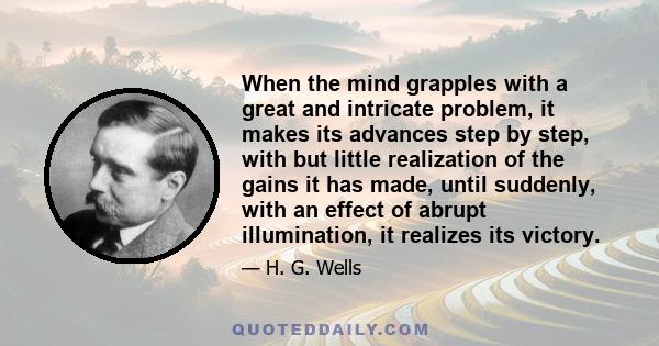 When the mind grapples with a great and intricate problem, it makes its advances step by step, with but little realization of the gains it has made, until suddenly, with an effect of abrupt illumination, it realizes its 