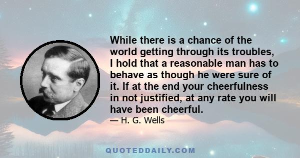 While there is a chance of the world getting through its troubles, I hold that a reasonable man has to behave as though he were sure of it. If at the end your cheerfulness in not justified, at any rate you will have