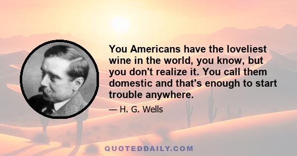 You Americans have the loveliest wine in the world, you know, but you don't realize it. You call them domestic and that's enough to start trouble anywhere.