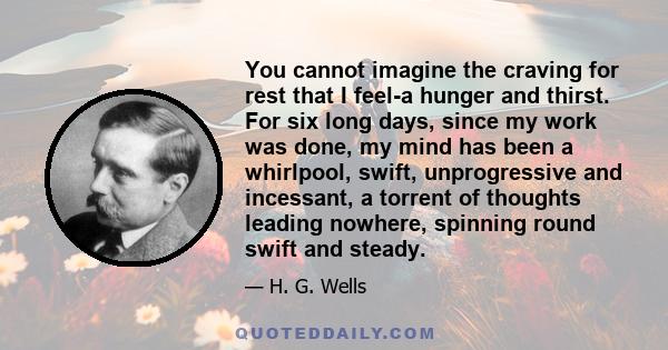 You cannot imagine the craving for rest that I feel-a hunger and thirst. For six long days, since my work was done, my mind has been a whirlpool, swift, unprogressive and incessant, a torrent of thoughts leading