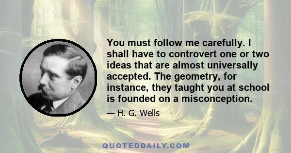 You must follow me carefully. I shall have to controvert one or two ideas that are almost universally accepted. The geometry, for instance, they taught you at school is founded on a misconception.