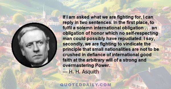 If I am asked what we are fighting for, I can reply in two sentences. In the first place, to fulfil a solemn international obligation . . . an obligation of honor which no self-respecting man could possibly have