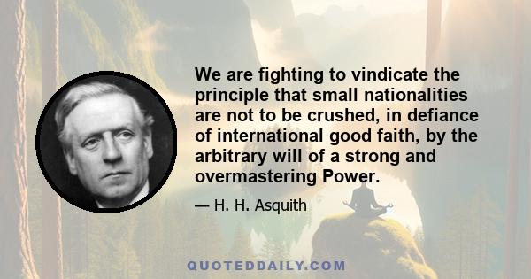 We are fighting to vindicate the principle that small nationalities are not to be crushed, in defiance of international good faith, by the arbitrary will of a strong and overmastering Power.