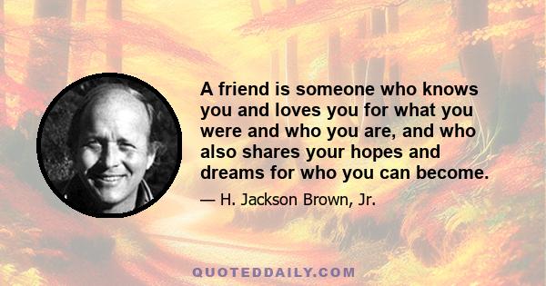 A friend is someone who knows you and loves you for what you were and who you are, and who also shares your hopes and dreams for who you can become.