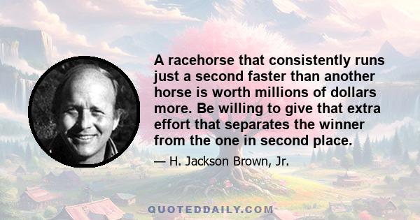 A racehorse that consistently runs just a second faster than another horse is worth millions of dollars more. Be willing to give that extra effort that separates the winner from the one in second place.