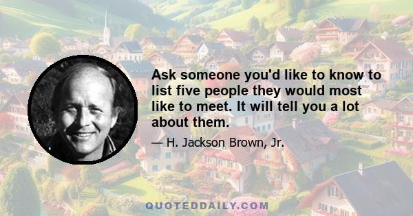 Ask someone you'd like to know to list five people they would most like to meet. It will tell you a lot about them.